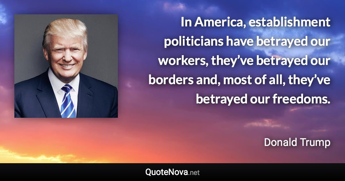 In America, establishment politicians have betrayed our workers, they’ve betrayed our borders and, most of all, they’ve betrayed our freedoms. - Donald Trump quote