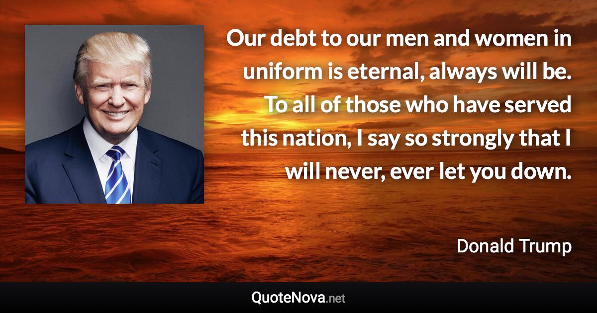 Our debt to our men and women in uniform is eternal, always will be. To all of those who have served this nation, I say so strongly that I will never, ever let you down. - Donald Trump quote