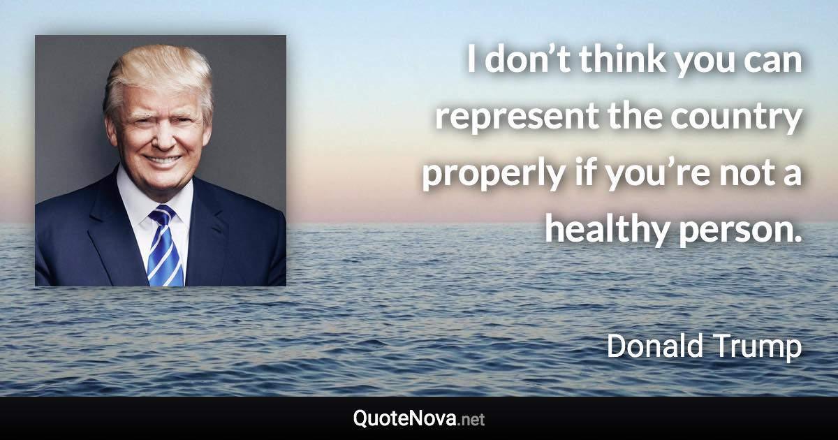 I don’t think you can represent the country properly if you’re not a healthy person. - Donald Trump quote