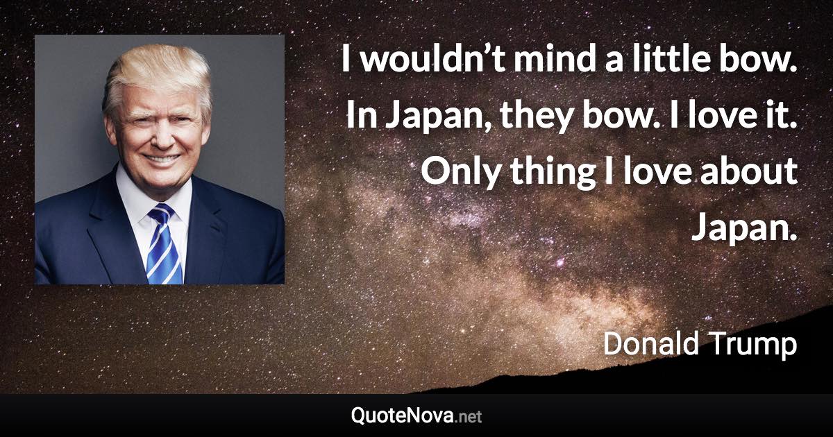 I wouldn’t mind a little bow. In Japan, they bow. I love it. Only thing I love about Japan. - Donald Trump quote