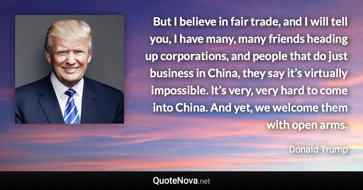 But I believe in fair trade, and I will tell you, I have many, many friends heading up corporations, and people that do just business in China, they say it’s virtually impossible. It’s very, very hard to come into China. And yet, we welcome them with open arms. - Donald Trump quote