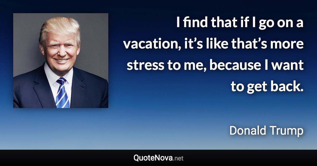 I find that if I go on a vacation, it’s like that’s more stress to me, because I want to get back. - Donald Trump quote