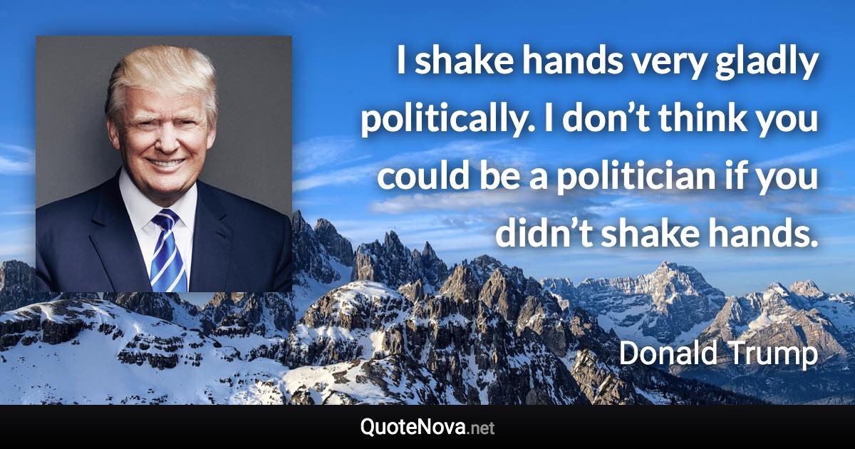 I shake hands very gladly politically. I don’t think you could be a politician if you didn’t shake hands. - Donald Trump quote