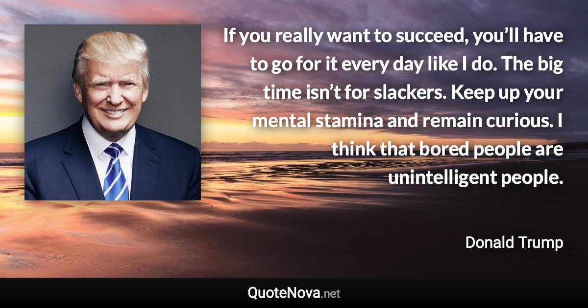 If you really want to succeed, you’ll have to go for it every day like I do. The big time isn’t for slackers. Keep up your mental stamina and remain curious. I think that bored people are unintelligent people. - Donald Trump quote