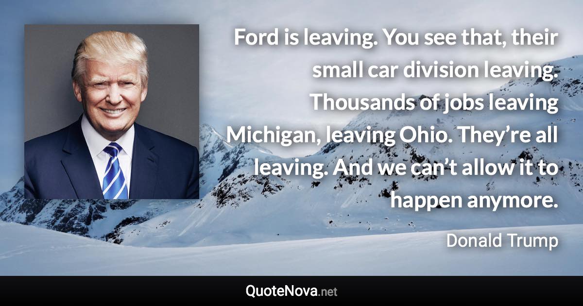 Ford is leaving. You see that, their small car division leaving. Thousands of jobs leaving Michigan, leaving Ohio. They’re all leaving. And we can’t allow it to happen anymore. - Donald Trump quote