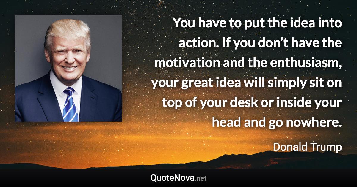 You have to put the idea into action. If you don’t have the motivation and the enthusiasm, your great idea will simply sit on top of your desk or inside your head and go nowhere. - Donald Trump quote