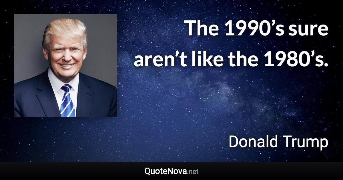 The 1990’s sure aren’t like the 1980’s. - Donald Trump quote