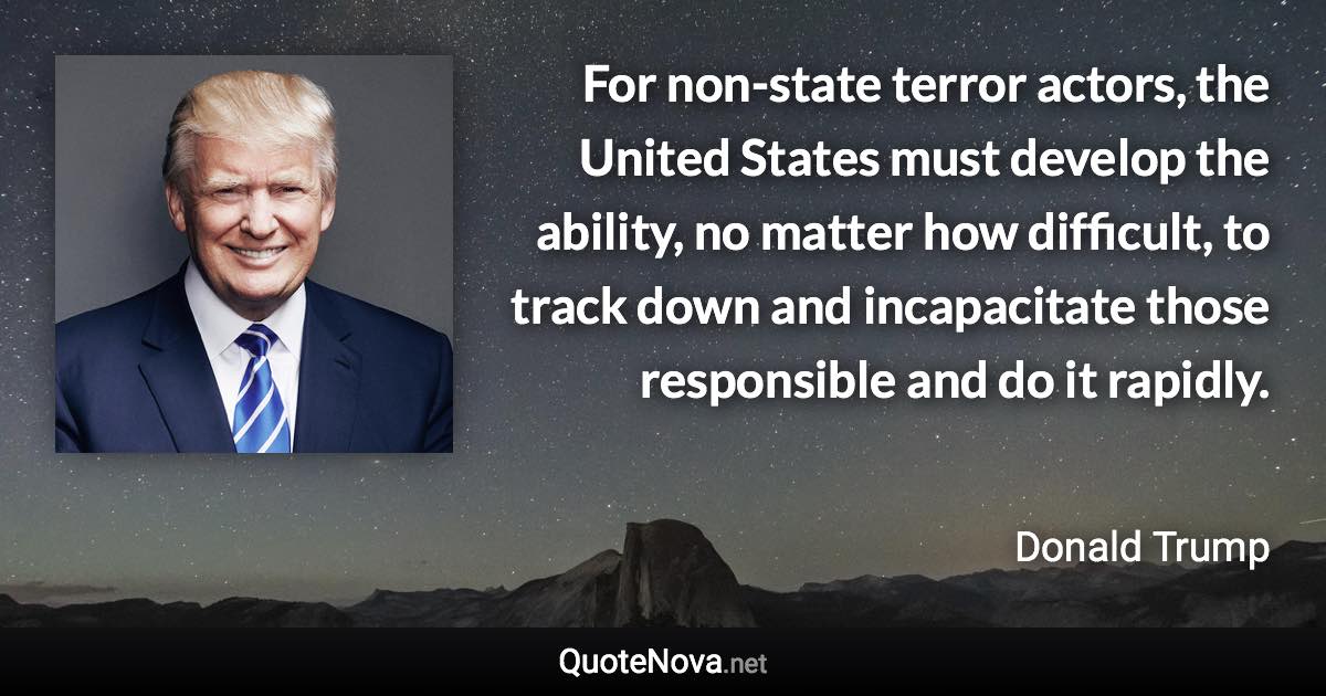 For non-state terror actors, the United States must develop the ability, no matter how difficult, to track down and incapacitate those responsible and do it rapidly. - Donald Trump quote