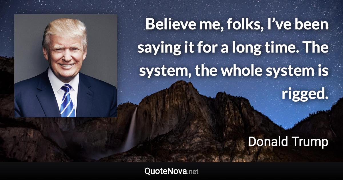 Believe me, folks, I’ve been saying it for a long time. The system, the whole system is rigged. - Donald Trump quote