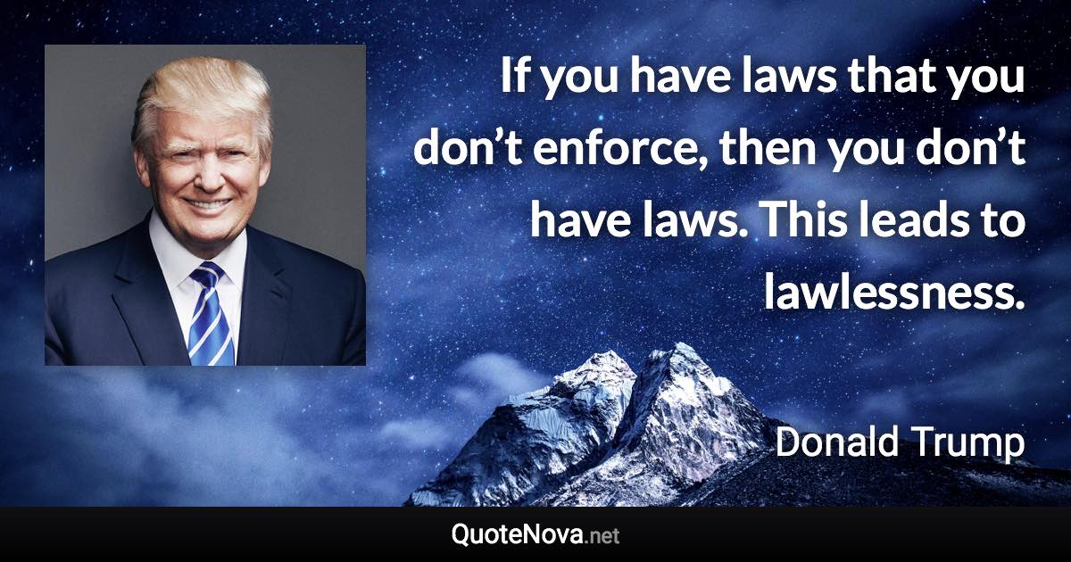 If you have laws that you don’t enforce, then you don’t have laws. This leads to lawlessness. - Donald Trump quote