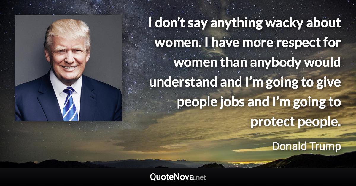 I don’t say anything wacky about women. I have more respect for women than anybody would understand and I’m going to give people jobs and I’m going to protect people. - Donald Trump quote