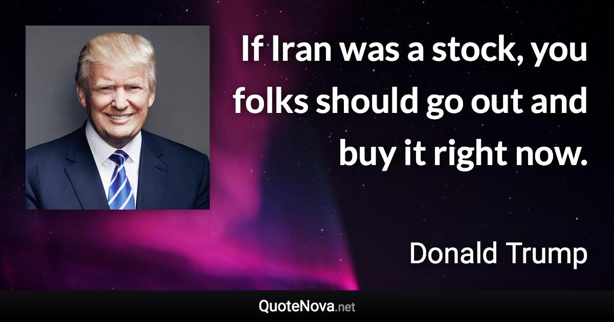 If Iran was a stock, you folks should go out and buy it right now. - Donald Trump quote