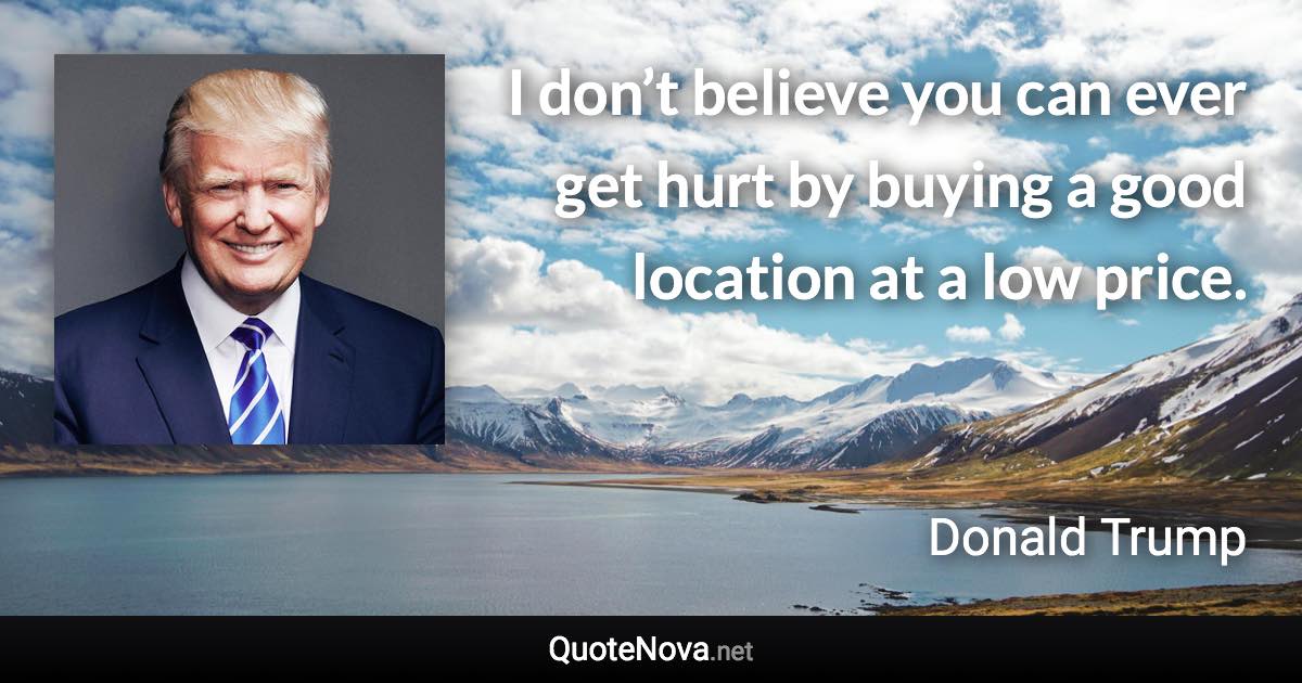 I don’t believe you can ever get hurt by buying a good location at a low price. - Donald Trump quote