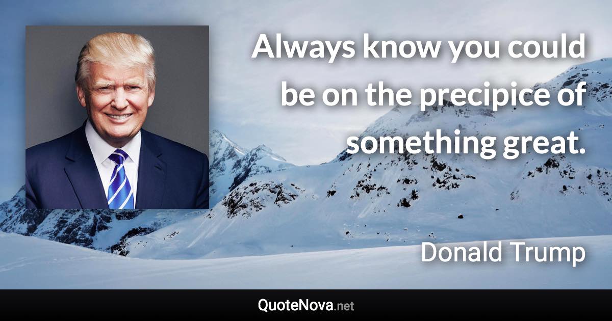 Always know you could be on the precipice of something great. - Donald Trump quote