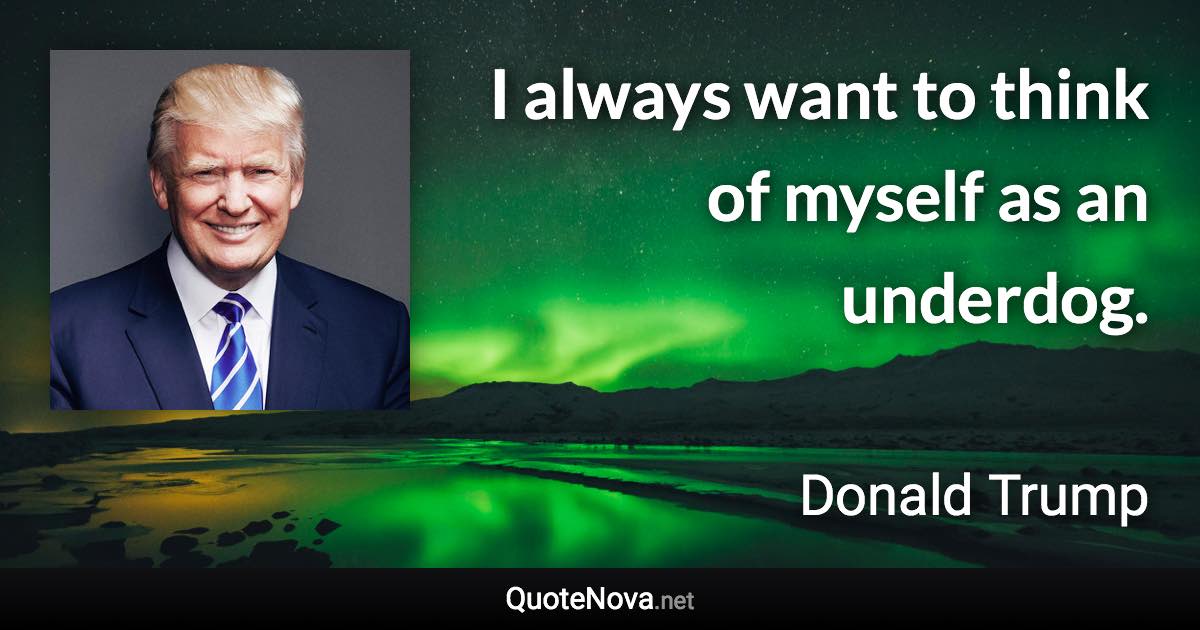 I always want to think of myself as an underdog. - Donald Trump quote