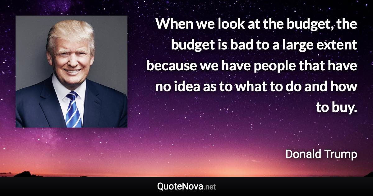 When we look at the budget, the budget is bad to a large extent because we have people that have no idea as to what to do and how to buy. - Donald Trump quote