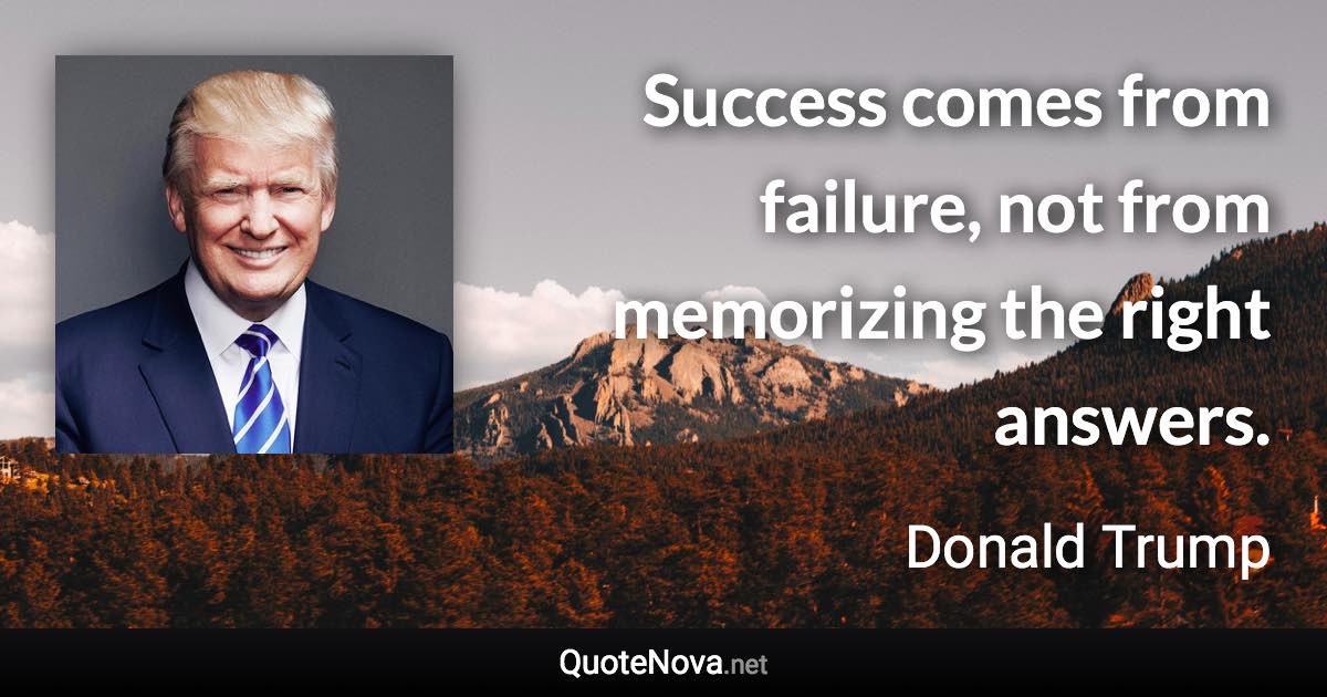 Success comes from failure, not from memorizing the right answers. - Donald Trump quote