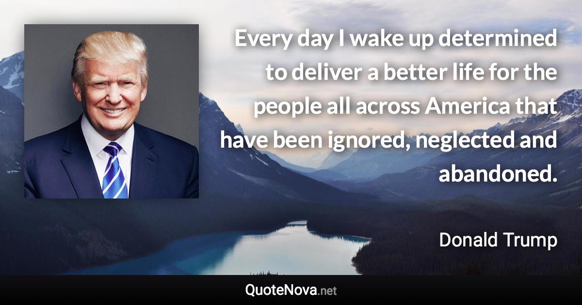 Every day I wake up determined to deliver a better life for the people all across America that have been ignored, neglected and abandoned. - Donald Trump quote