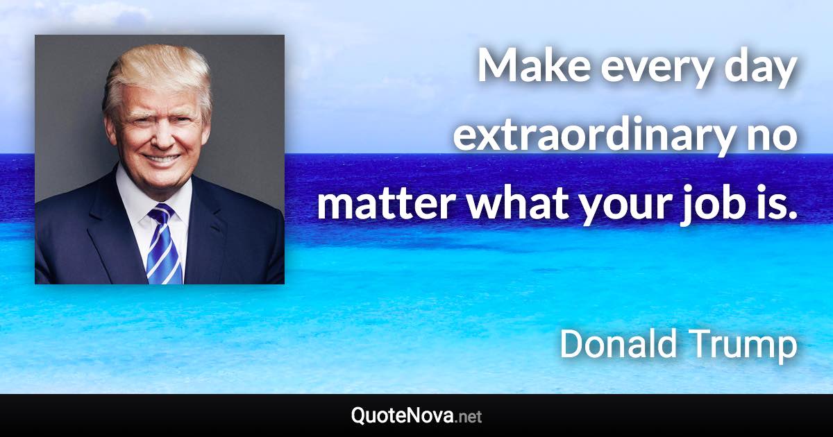 Make every day extraordinary no matter what your job is. - Donald Trump quote