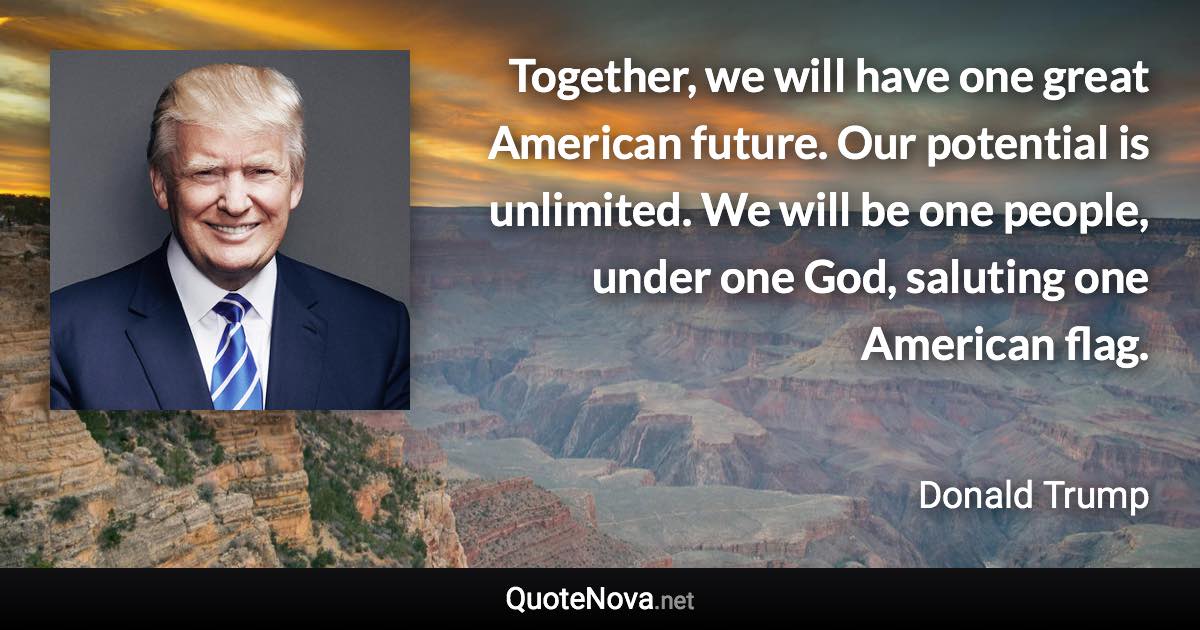 Together, we will have one great American future. Our potential is unlimited. We will be one people, under one God, saluting one American flag. - Donald Trump quote