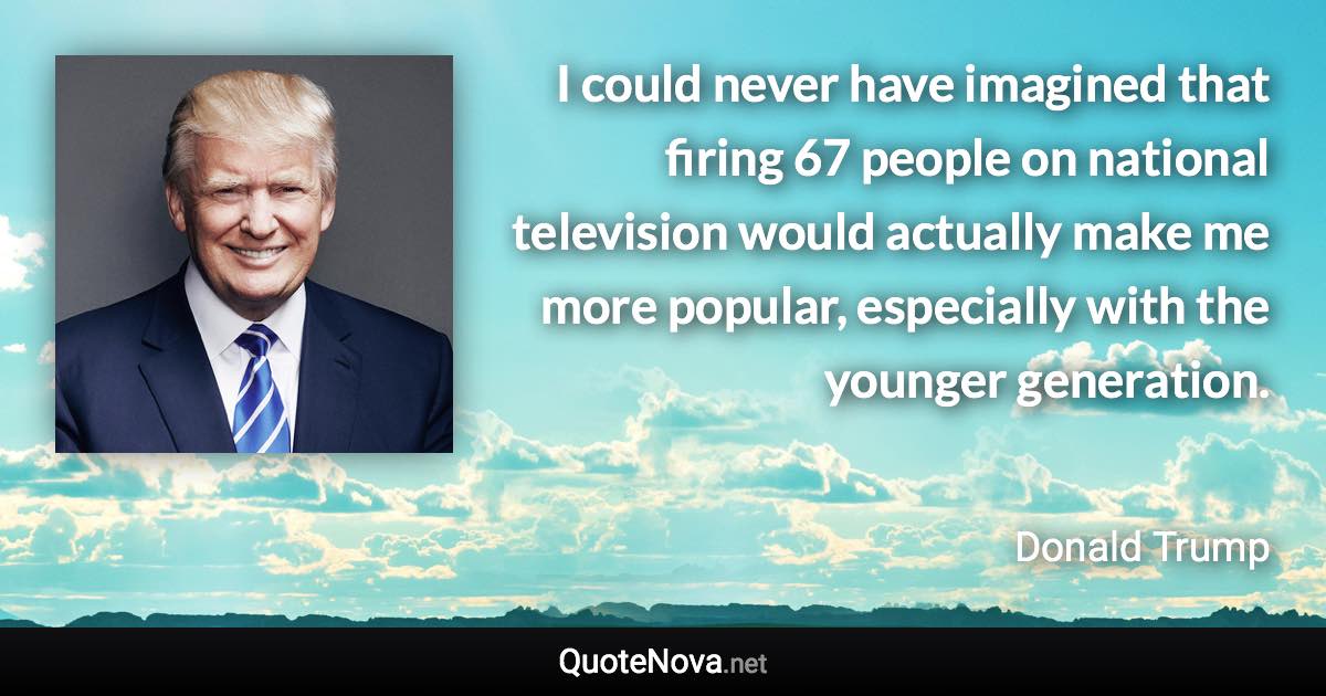 I could never have imagined that firing 67 people on national television would actually make me more popular, especially with the younger generation. - Donald Trump quote