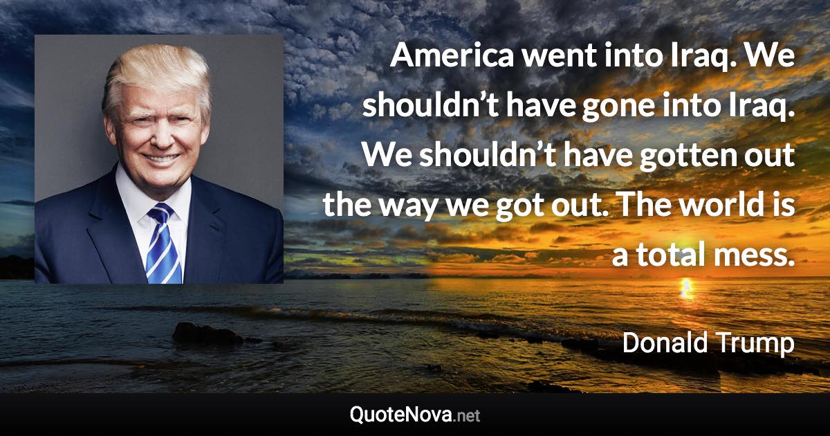 America went into Iraq. We shouldn’t have gone into Iraq. We shouldn’t have gotten out the way we got out. The world is a total mess. - Donald Trump quote