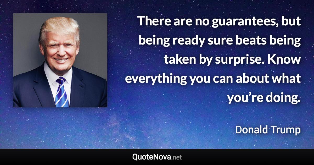 There are no guarantees, but being ready sure beats being taken by surprise. Know everything you can about what you’re doing. - Donald Trump quote