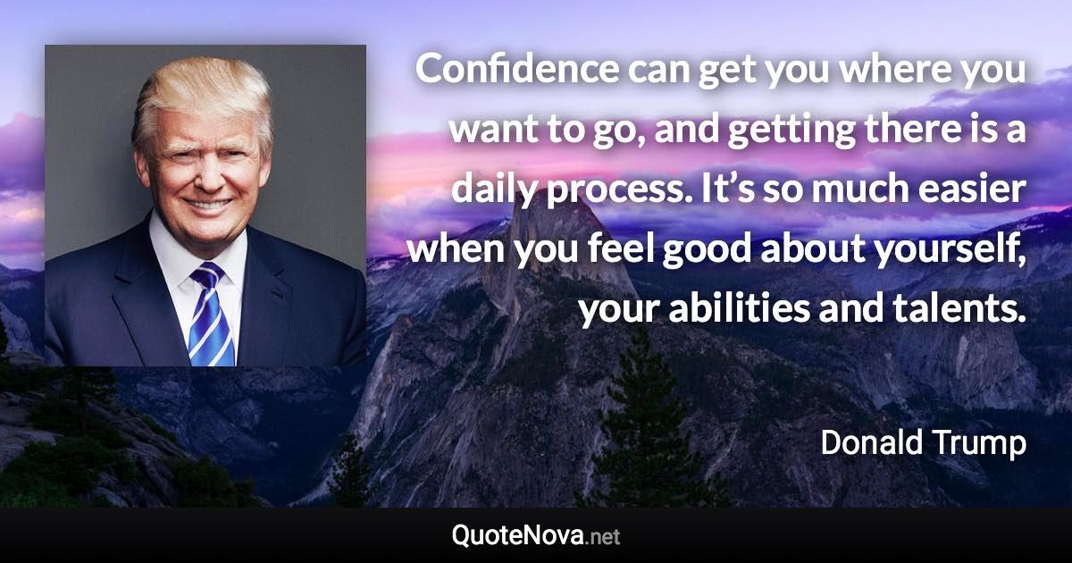 Confidence can get you where you want to go, and getting there is a daily process. It’s so much easier when you feel good about yourself, your abilities and talents. - Donald Trump quote