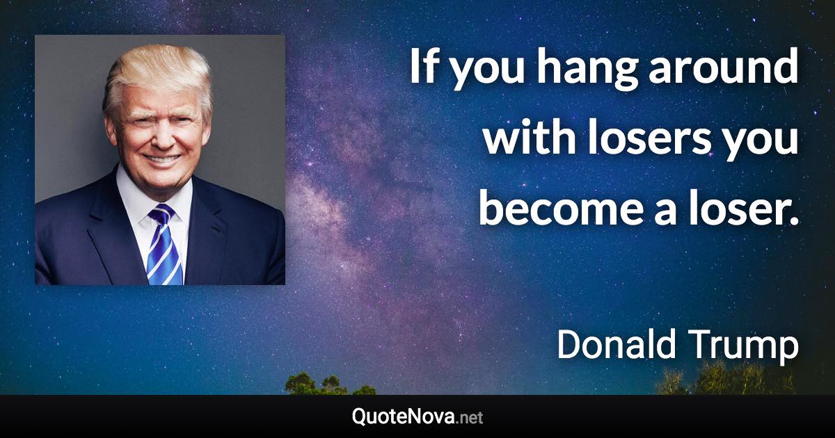 If you hang around with losers you become a loser. - Donald Trump quote