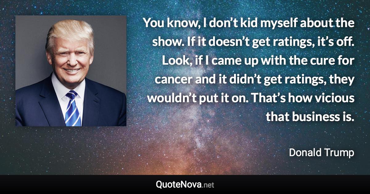 You know, l don’t kid myself about the show. If it doesn’t get ratings, it’s off. Look, if I came up with the cure for cancer and it didn’t get ratings, they wouldn’t put it on. That’s how vicious that business is. - Donald Trump quote