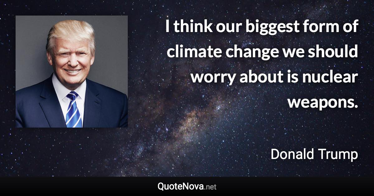 I think our biggest form of climate change we should worry about is nuclear weapons. - Donald Trump quote