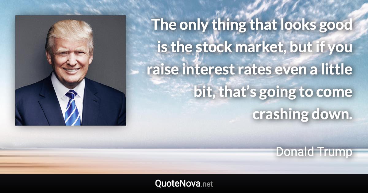 The only thing that looks good is the stock market, but if you raise interest rates even a little bit, that’s going to come crashing down. - Donald Trump quote