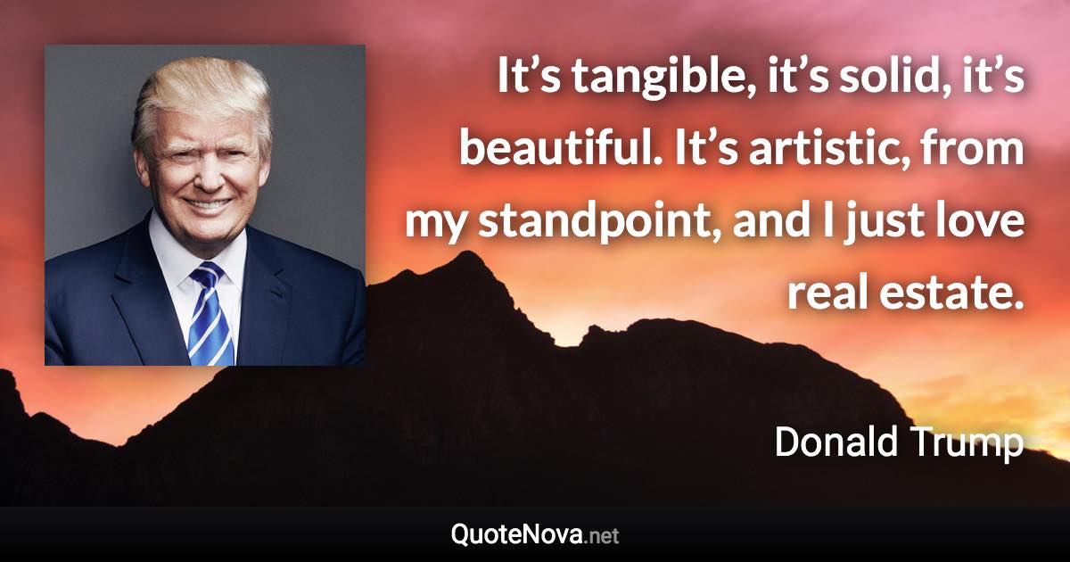 It’s tangible, it’s solid, it’s beautiful. It’s artistic, from my standpoint, and I just love real estate. - Donald Trump quote