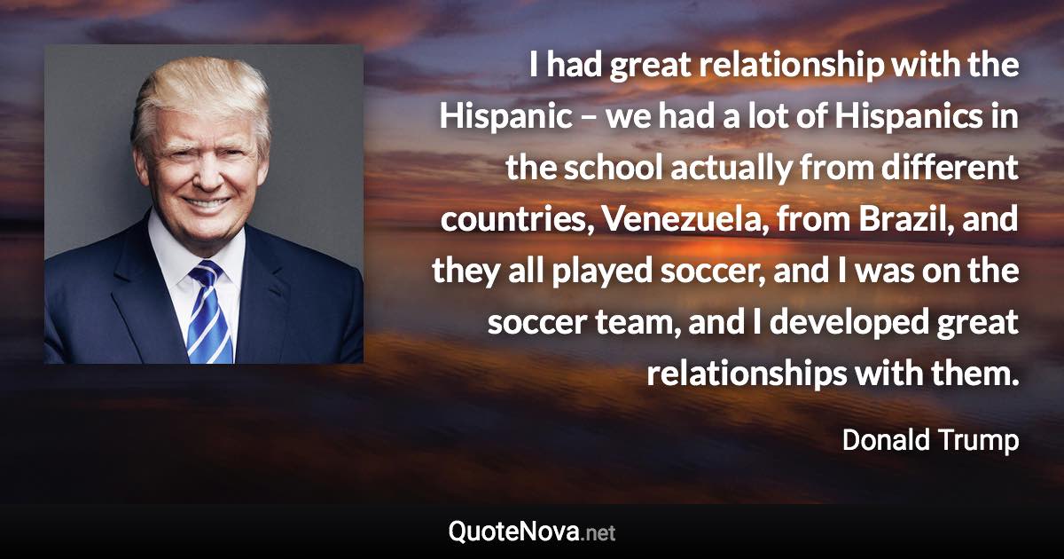 I had great relationship with the Hispanic – we had a lot of Hispanics in the school actually from different countries, Venezuela, from Brazil, and they all played soccer, and I was on the soccer team, and I developed great relationships with them. - Donald Trump quote