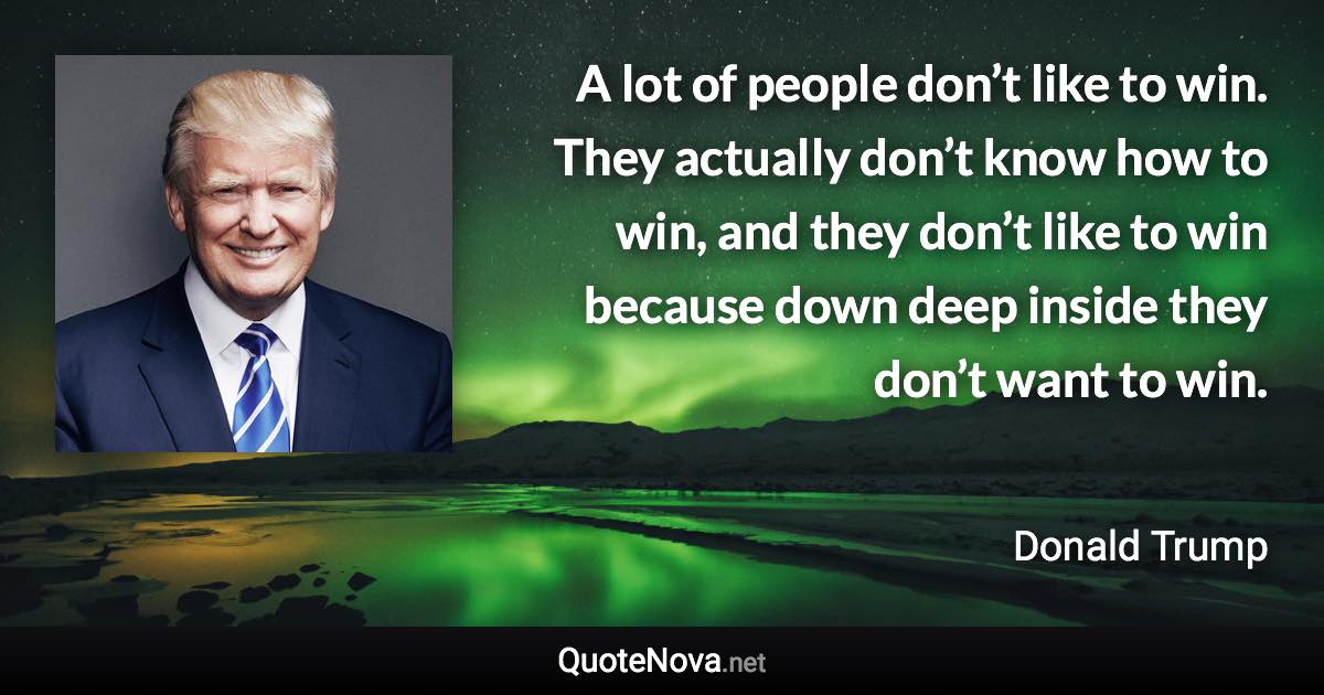 A lot of people don’t like to win. They actually don’t know how to win, and they don’t like to win because down deep inside they don’t want to win. - Donald Trump quote