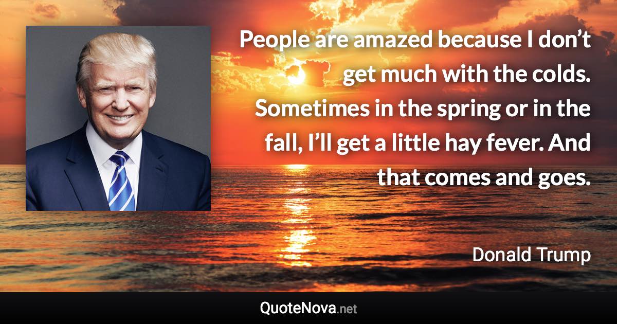 People are amazed because I don’t get much with the colds. Sometimes in the spring or in the fall, I’ll get a little hay fever. And that comes and goes. - Donald Trump quote