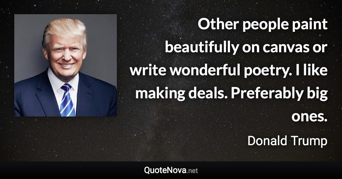 Other people paint beautifully on canvas or write wonderful poetry. I like making deals. Preferably big ones. - Donald Trump quote