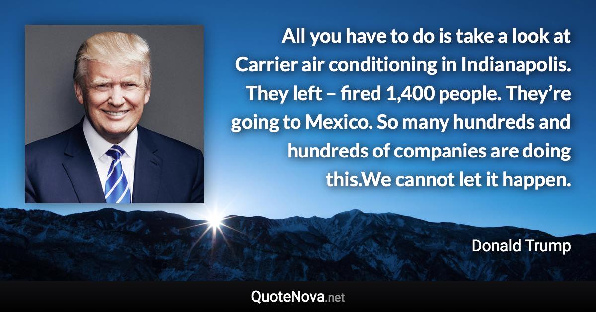 All you have to do is take a look at Carrier air conditioning in Indianapolis. They left – fired 1,400 people. They’re going to Mexico. So many hundreds and hundreds of companies are doing this.We cannot let it happen. - Donald Trump quote