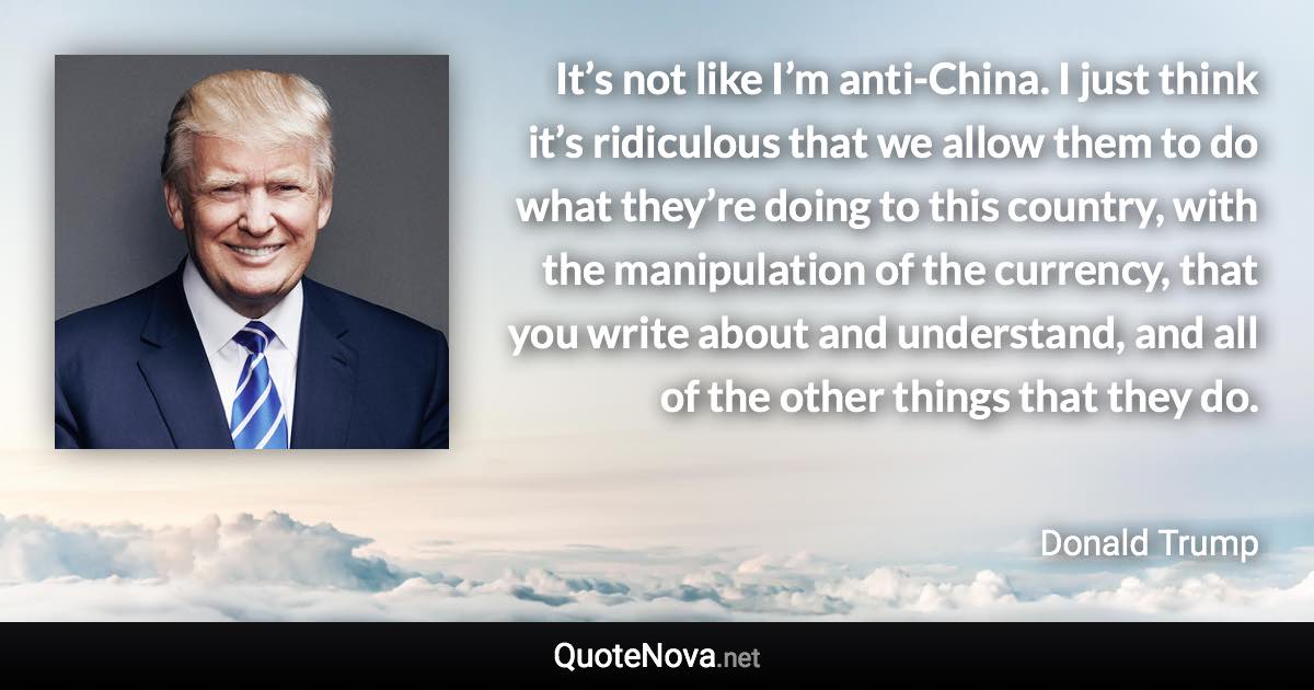 It’s not like I’m anti-China. I just think it’s ridiculous that we allow them to do what they’re doing to this country, with the manipulation of the currency, that you write about and understand, and all of the other things that they do. - Donald Trump quote