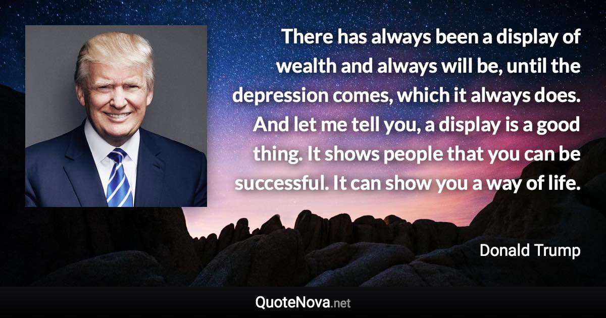 There has always been a display of wealth and always will be, until the depression comes, which it always does. And let me tell you, a display is a good thing. It shows people that you can be successful. It can show you a way of life. - Donald Trump quote