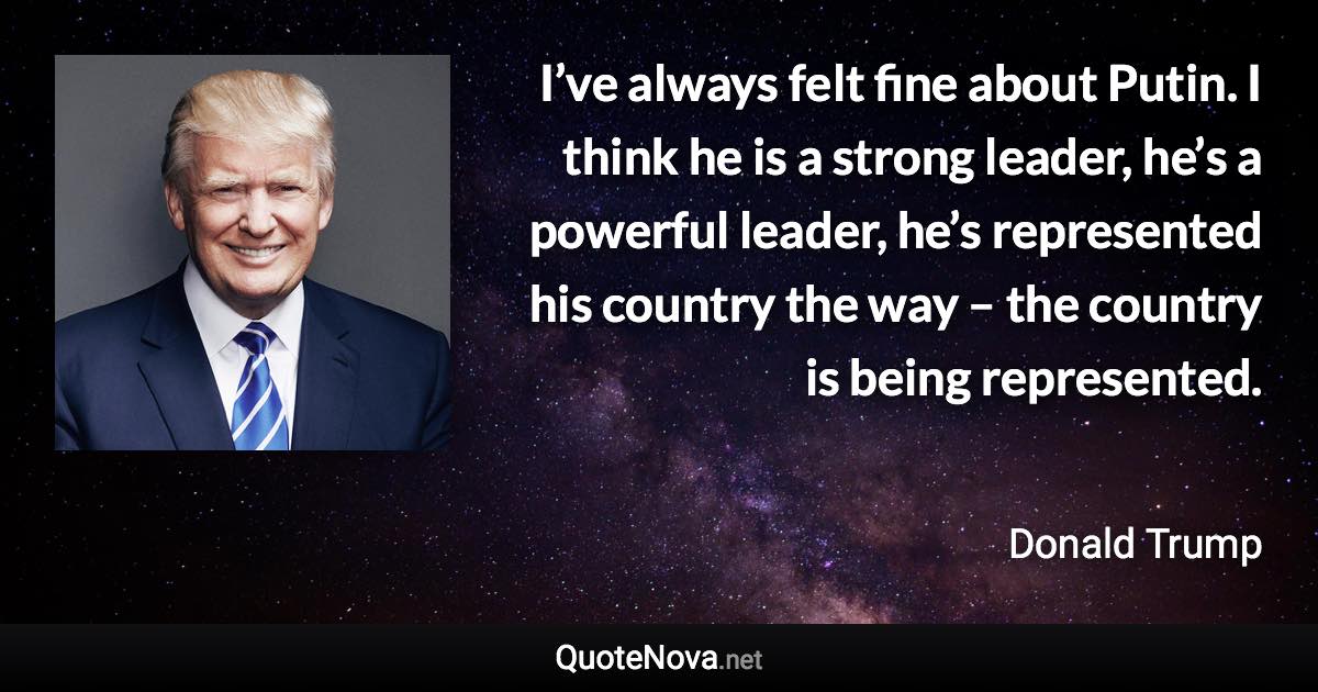 I’ve always felt fine about Putin. I think he is a strong leader, he’s a powerful leader, he’s represented his country the way – the country is being represented. - Donald Trump quote