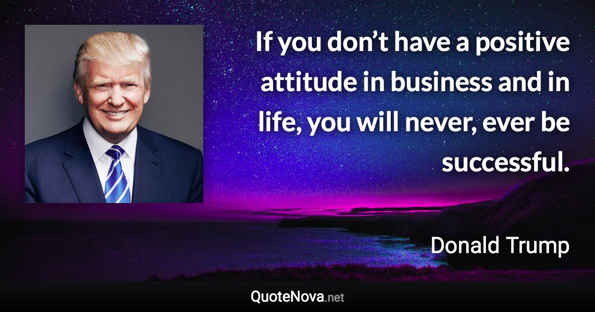 If you don’t have a positive attitude in business and in life, you will never, ever be successful. - Donald Trump quote