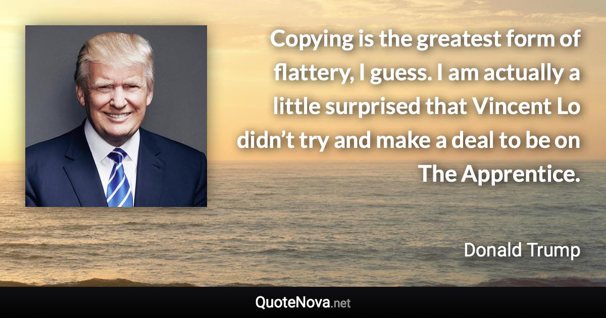 Copying is the greatest form of flattery, I guess. I am actually a little surprised that Vincent Lo didn’t try and make a deal to be on The Apprentice. - Donald Trump quote