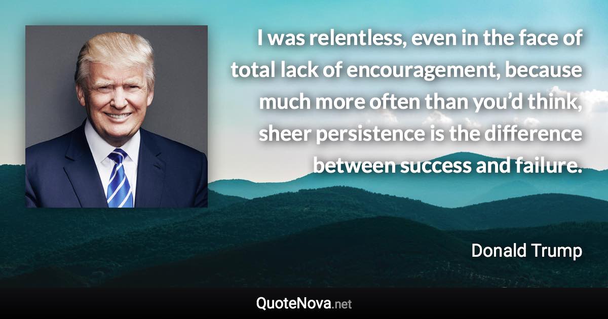 I was relentless, even in the face of total lack of encouragement, because much more often than you’d think, sheer persistence is the difference between success and failure. - Donald Trump quote