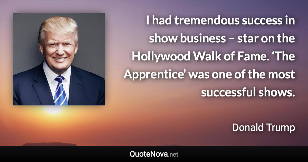 I had tremendous success in show business – star on the Hollywood Walk of Fame. ‘The Apprentice’ was one of the most successful shows. - Donald Trump quote