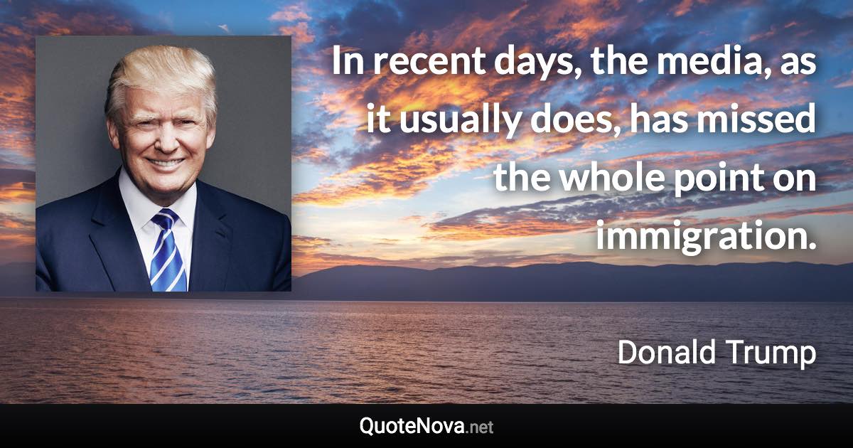 In recent days, the media, as it usually does, has missed the whole point on immigration. - Donald Trump quote