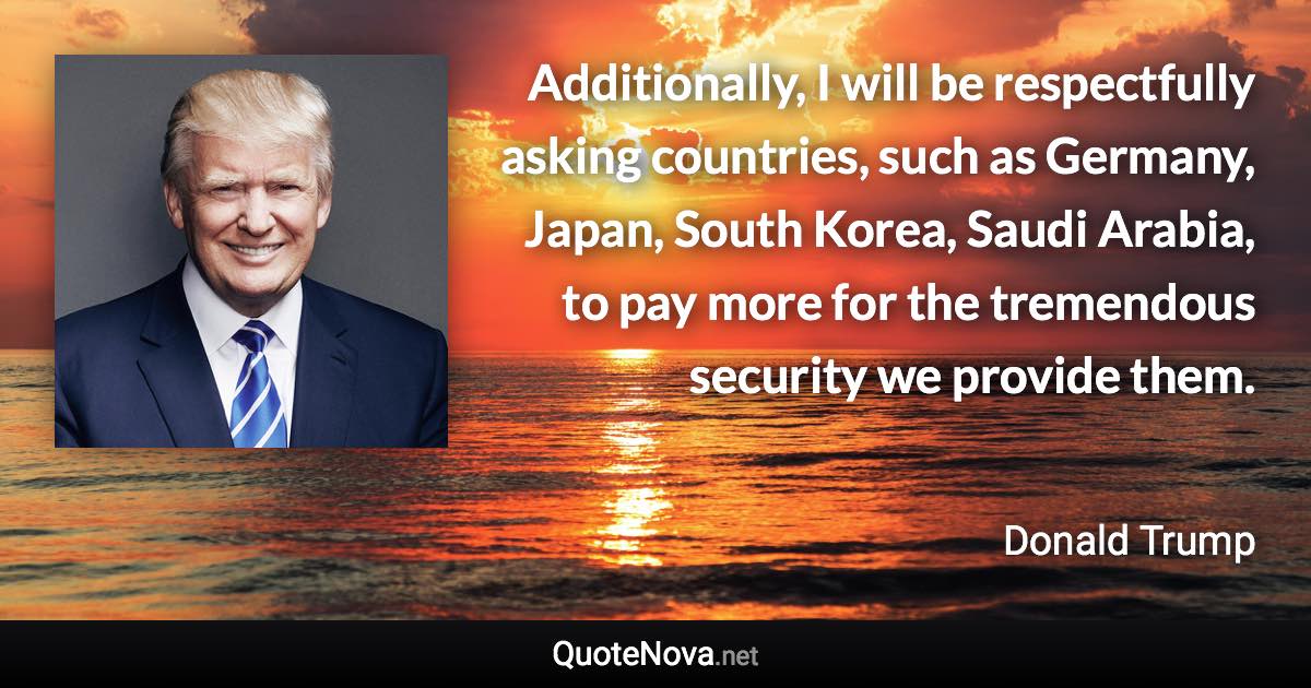 Additionally, I will be respectfully asking countries, such as Germany, Japan, South Korea, Saudi Arabia, to pay more for the tremendous security we provide them. - Donald Trump quote