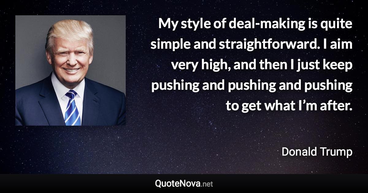 My style of deal-making is quite simple and straightforward. I aim very high, and then I just keep pushing and pushing and pushing to get what I’m after. - Donald Trump quote