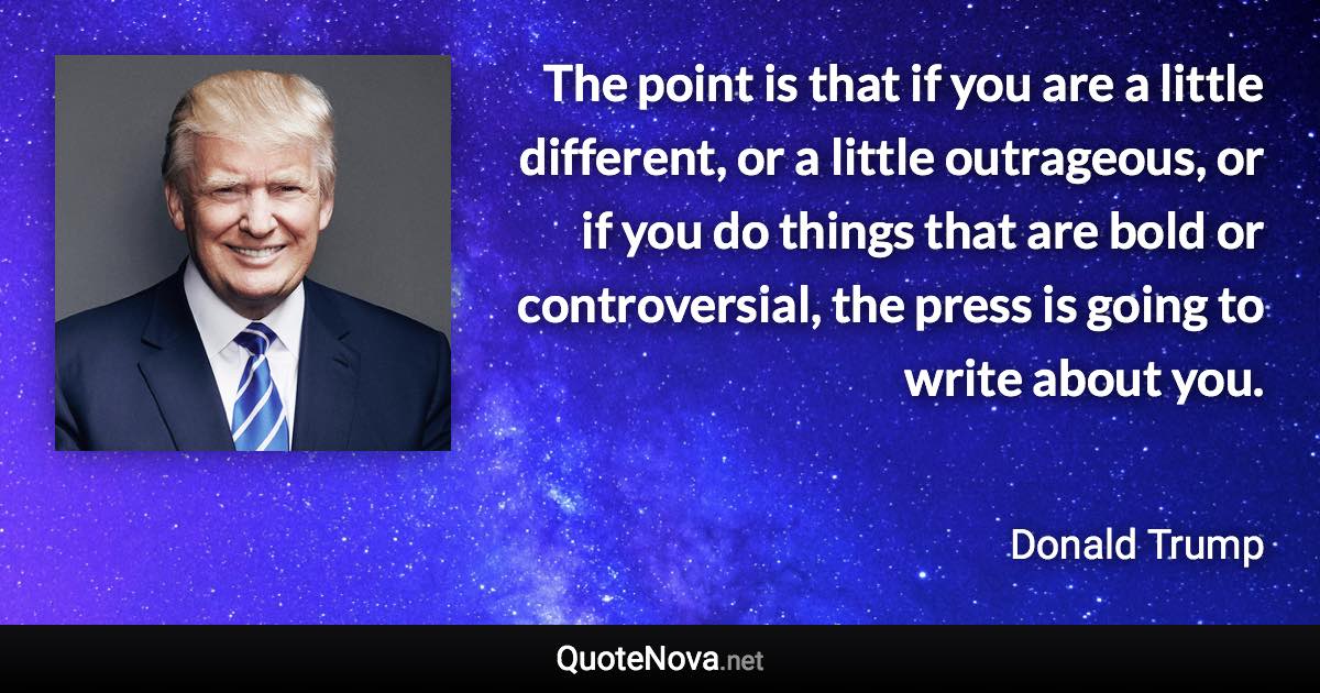 The point is that if you are a little different, or a little outrageous, or if you do things that are bold or controversial, the press is going to write about you. - Donald Trump quote