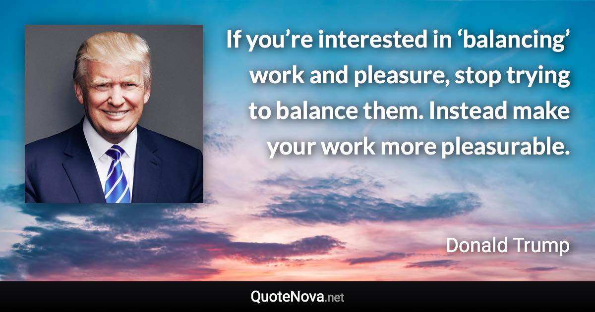 If you’re interested in ‘balancing’ work and pleasure, stop trying to balance them. Instead make your work more pleasurable. - Donald Trump quote